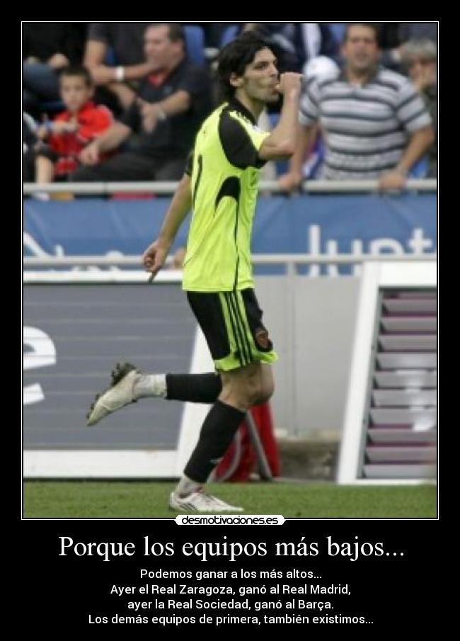 Porque los equipos más bajos... - Podemos ganar a los más altos...
Ayer el Real Zaragoza, ganó al Real Madrid,
ayer la Real Sociedad, ganó al Barça.
Los demás equipos de primera, también existimos...