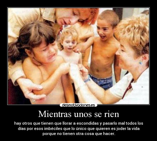 Mientras unos se rien - hay otros que tienen que llorar a escondidas y pasarlo mal todos los
días por esos imbéciles que lo único que quieren es joder la vida
porque no tienen otra cosa que hacer.