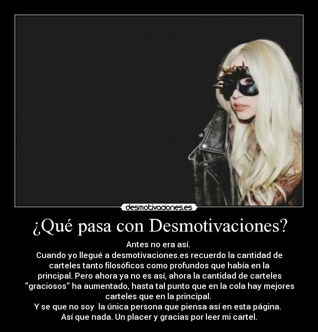 ¿Qué pasa con Desmotivaciones? - Antes no era así. 
Cuando yo llegué a desmotivaciones.es recuerdo la cantidad de
carteles tanto filosóficos como profundos que había en la
principal. Pero ahora ya no es así, ahora la cantidad de carteles
graciosos ha aumentado, hasta tal punto que en la cola hay mejores
carteles que en la principal. 
Y se que no soy  la única persona que piensa así en esta página. 
Así que nada. Un placer y gracias por leer mi cartel.