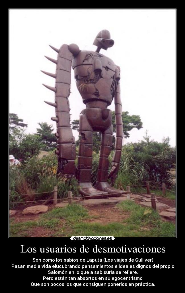 Los usuarios de desmotivaciones - Son como los sabios de Laputa (Los viajes de Gulliver)
Pasan media vida elucubrando pensamientos e ideales dignos del propio
Salomón en lo que a sabisuría se refiere.
Pero están tan absortos en su egocentrismo
Que son pocos los que consiguen ponerlos en práctica.