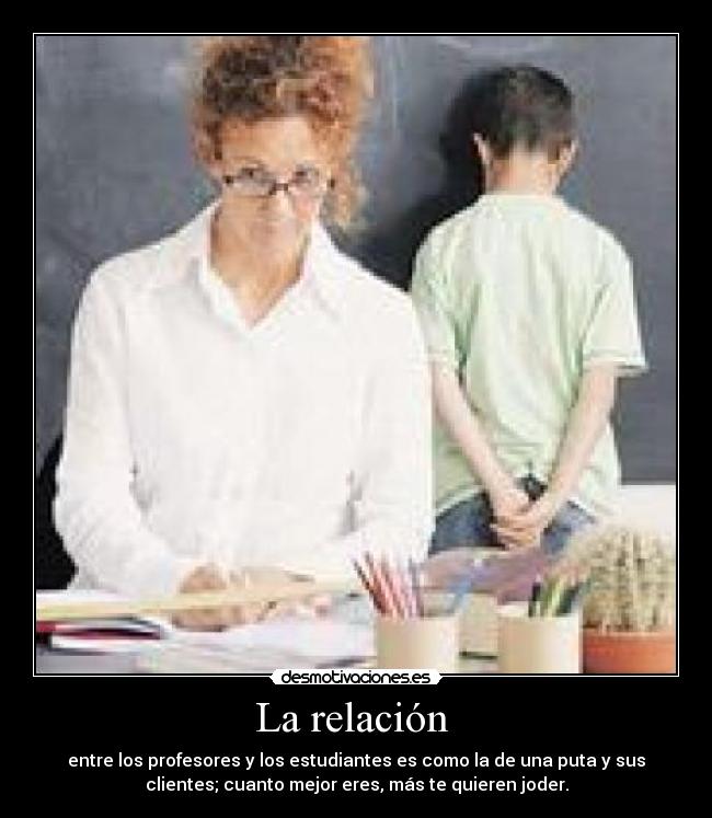 La relación - entre los profesores y los estudiantes es como la de una puta y sus
clientes; cuanto mejor eres, más te quieren joder.