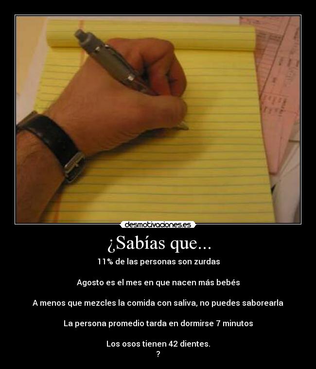 ¿Sabías que... - 11% de las personas son zurdas

Agosto es el mes en que nacen más bebés

A menos que mezcles la comida con saliva, no puedes saborearla

La persona promedio tarda en dormirse 7 minutos

Los osos tienen 42 dientes.
?