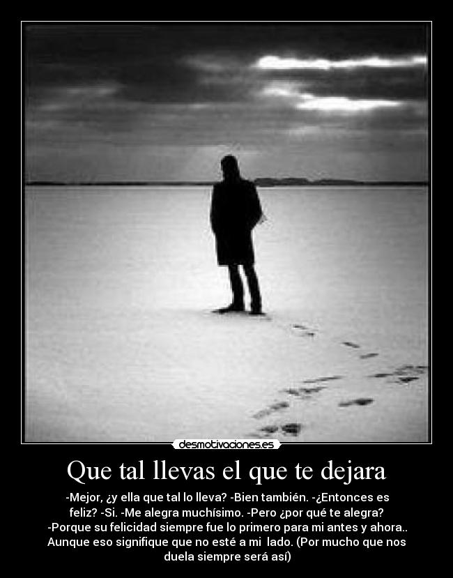 Que tal llevas el que te dejara - -Mejor, ¿y ella que tal lo lleva? -Bien también. -¿Entonces es
feliz? -Si. -Me alegra muchísimo. -Pero ¿por qué te alegra?
-Porque su felicidad siempre fue lo primero para mi antes y ahora..
Aunque eso signifique que no esté a mi lado. (Por mucho que nos
duela siempre será así)