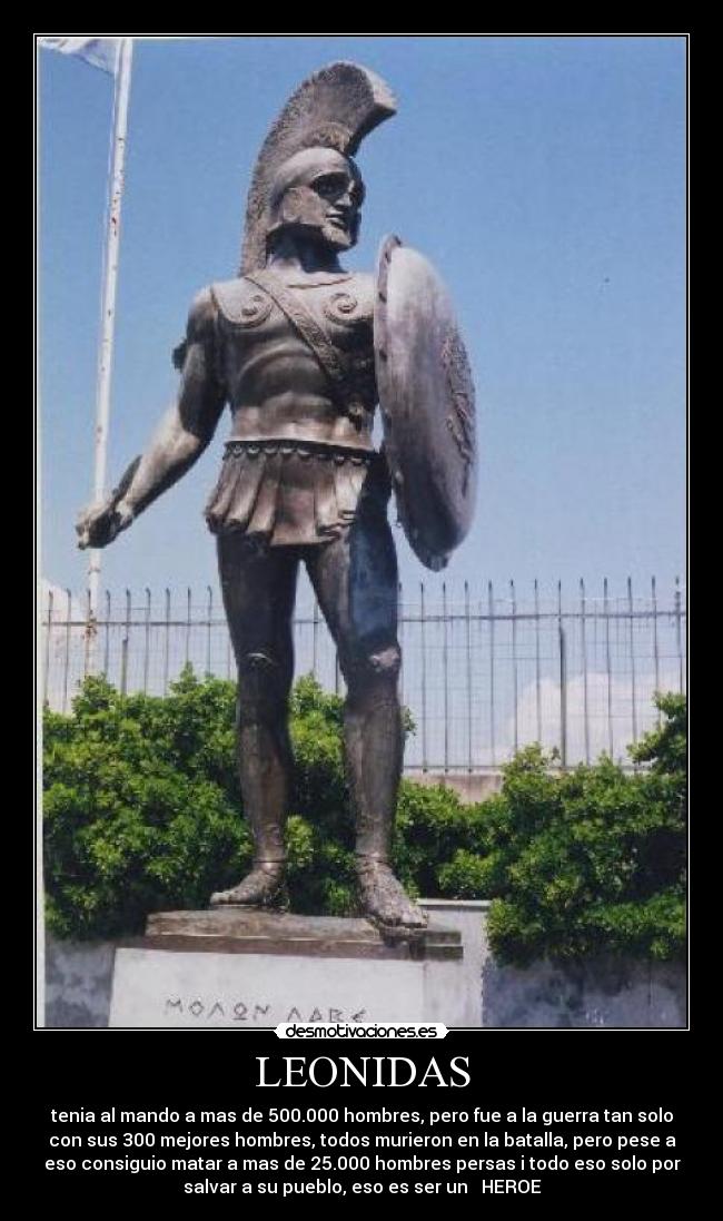 LEONIDAS - tenia al mando a mas de 500.000 hombres, pero fue a la guerra tan solo
con sus 300 mejores hombres, todos murieron en la batalla, pero pese a
eso consiguio matar a mas de 25.000 hombres persas i todo eso solo por
salvar a su pueblo, eso es ser un HEROE