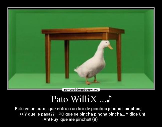 Pato WilliX ...♪ - Esto es un pato.. que entra a un bar de pinchos pinchos pinchos,
¿¿ Y que le pasa??... PO que se pincha pincha pincha... Y dice Uh!
Ah! Huy que me pincho!! (8)