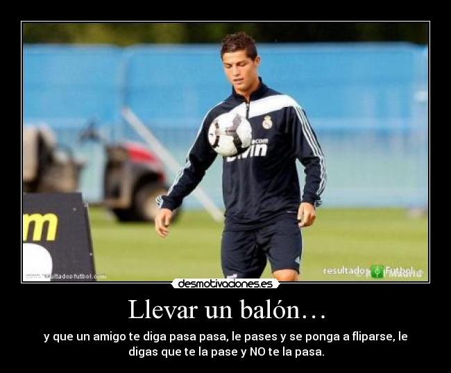Llevar un balón… - y que un amigo te diga pasa pasa, le pases y se ponga a fliparse, le
digas que te la pase y NO te la pasa.