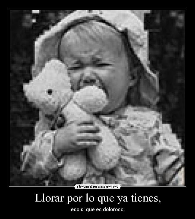 Llorar por lo que ya tienes, - eso si que es doloroso.