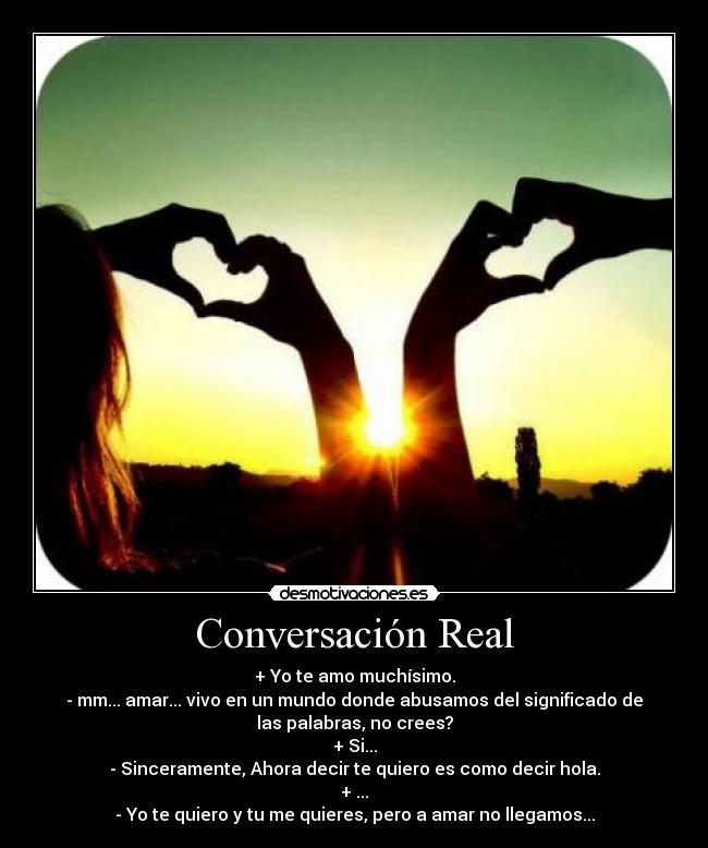 Conversación Real - + Yo te amo muchísimo.
- mm... amar... vivo en un mundo donde abusamos del significado de
las palabras, no crees?
+ Si...
- Sinceramente, Ahora decir te quiero es como decir hola.
+ ...
- Yo te quiero y tu me quieres, pero a amar no llegamos...