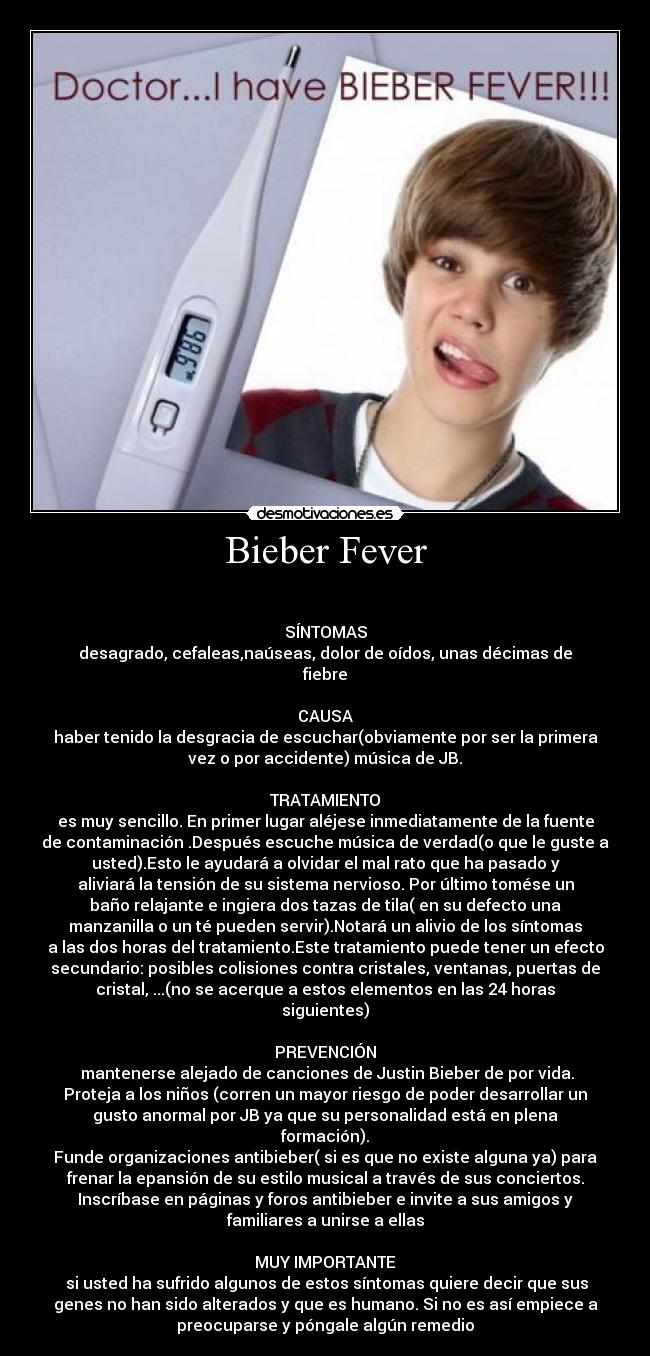 Bieber Fever - 

SÍNTOMAS
desagrado, cefaleas,naúseas, dolor de oídos, unas décimas de
fiebre

CAUSA
haber tenido la desgracia de escuchar(obviamente por ser la primera
vez o por accidente) música de JB.

TRATAMIENTO
es muy sencillo. En primer lugar aléjese inmediatamente de la fuente
de contaminación .Después escuche música de verdad(o que le guste a
usted).Esto le ayudará a olvidar el mal rato que ha pasado y
aliviará la tensión de su sistema nervioso. Por último tomése un
baño relajante e ingiera dos tazas de tila( en su defecto una
manzanilla o un té pueden servir).Notará un alivio de los síntomas
a las dos horas del tratamiento.Este tratamiento puede tener un efecto
secundario: posibles colisiones contra cristales, ventanas, puertas de
cristal, ...(no se acerque a estos elementos en las 24 horas
siguientes)

PREVENCIÓN
 mantenerse alejado de canciones de Justin Bieber de por vida.
Proteja a los niños (corren un mayor riesgo de poder desarrollar un
gusto anormal por JB ya que su personalidad está en plena
formación).
Funde organizaciones antibieber( si es que no existe alguna ya) para
frenar la epansión de su estilo musical a través de sus conciertos.
Inscríbase en páginas y foros antibieber e invite a sus amigos y
familiares a unirse a ellas

MUY IMPORTANTE
 si usted ha sufrido algunos de estos síntomas quiere decir que sus
genes no han sido alterados y que es humano. Si no es así empiece a
preocuparse y póngale algún remedio