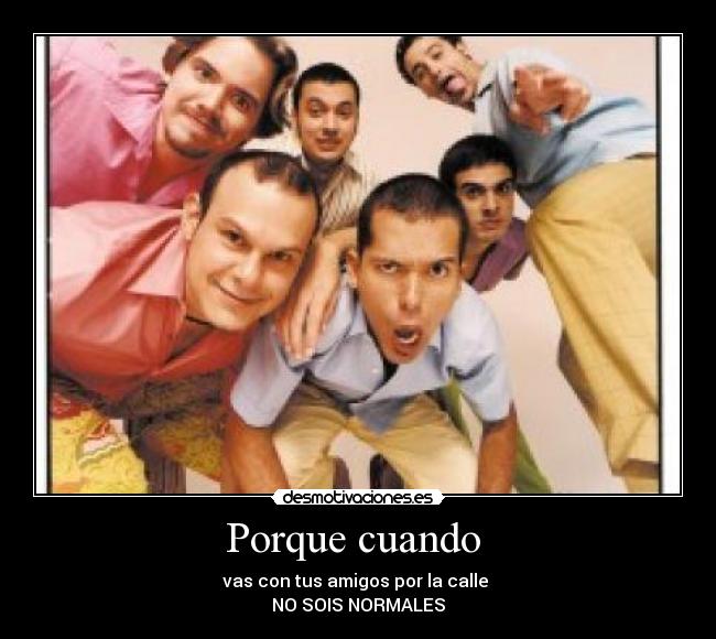 Porque cuando - vas con tus amigos por la calle
NO SOIS NORMALES