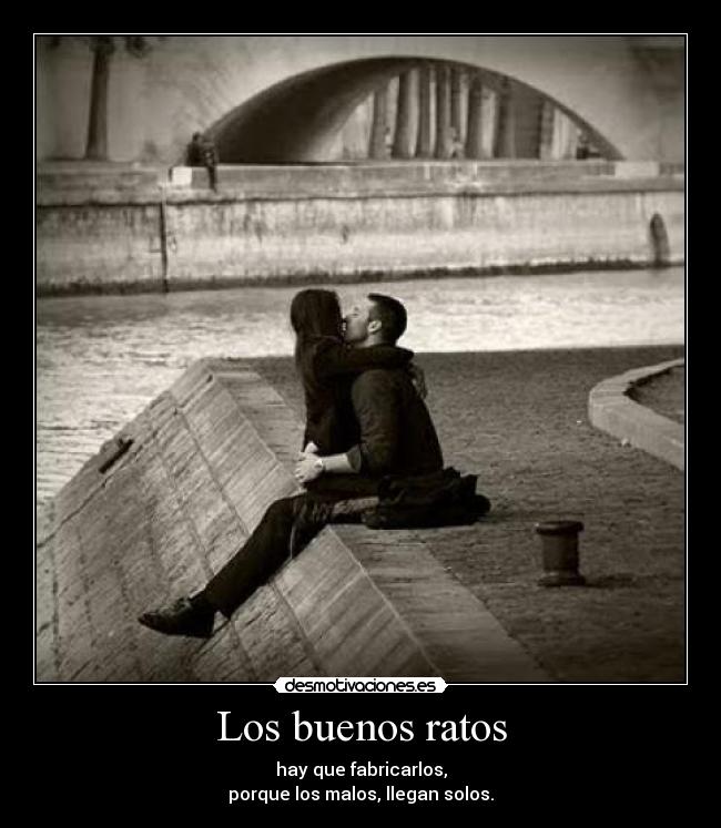 Los buenos ratos - hay que fabricarlos,
porque los malos, llegan solos.