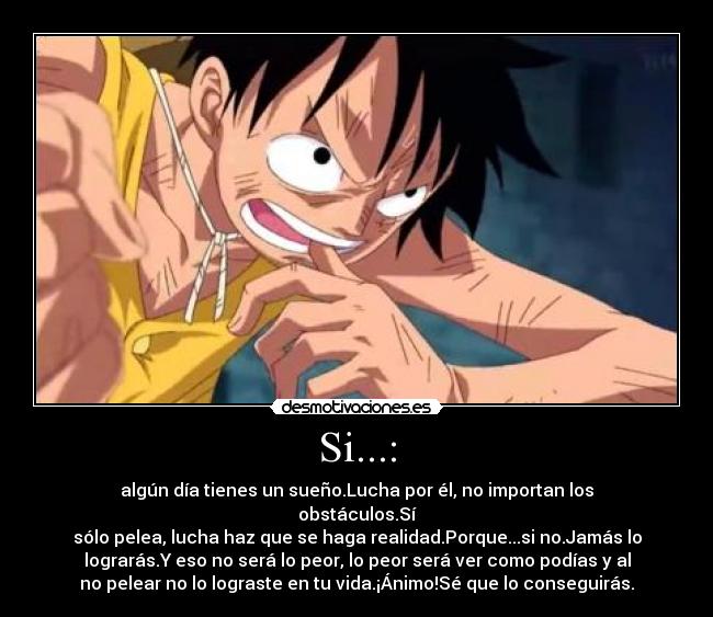 Si...: - algún día tienes un sueño.Lucha por él, no importan los
obstáculos.Sí
sólo pelea, lucha haz que se haga realidad.Porque...si no.Jamás lo
lograrás.Y eso no será lo peor, lo peor será ver como podías y al
no pelear no lo lograste en tu vida.¡Ánimo!Sé que lo conseguirás.