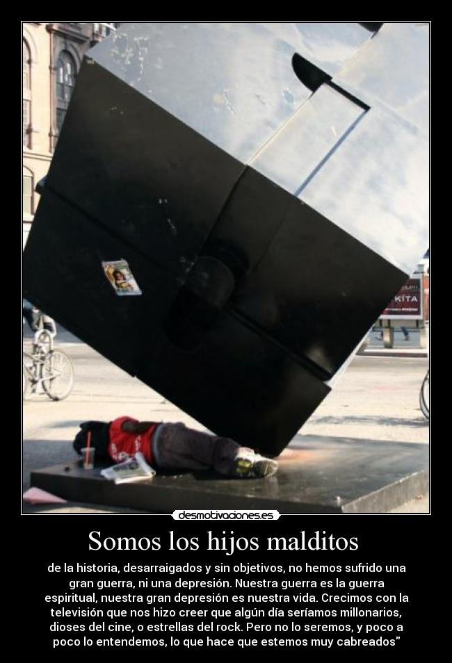 Somos los hijos malditos  - de la historia, desarraigados y sin objetivos, no hemos sufrido una
gran guerra, ni una depresión. Nuestra guerra es la guerra
espiritual, nuestra gran depresión es nuestra vida. Crecimos con la
televisión que nos hizo creer que algún día seríamos millonarios,
dioses del cine, o estrellas del rock. Pero no lo seremos, y poco a
poco lo entendemos, lo que hace que estemos muy cabreados