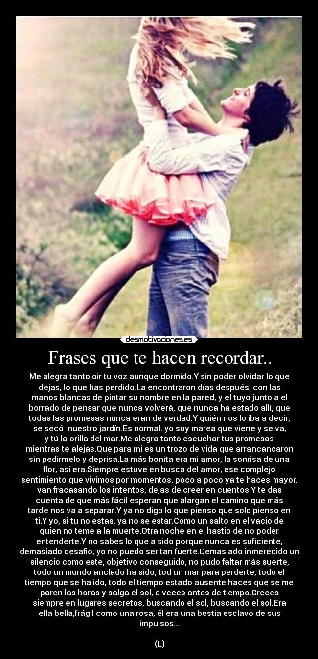 Frases que te hacen recordar.. - Me alegra tanto oir tu voz aunque dormido.Y sin poder olvidar lo que
dejas, lo que has perdido.La encontraron días después, con las
manos blancas de pintar su nombre en la pared, y el tuyo junto a él
borrado de pensar que nunca volverá, que nunca ha estado allí, que
todas las promesas nunca eran de verdad.Y quién nos lo iba a decir,
se secó nuestro jardín.Es normal. yo soy marea que viene y se va,
y tú la orilla del mar.Me alegra tanto escuchar tus promesas
mientras te alejas.Que para mi es un trozo de vida que arrancancaron
sin pedirmelo y deprisa.La más bonita era mi amor, la sonrisa de una
flor, así era.Siempre estuve en busca del amor, ese complejo
sentimiento que vivimos por momentos, poco a poco ya te haces mayor,
van fracasando los intentos, dejas de creer en cuentos.Y te das
cuenta de que más fácil esperan que alargan el camino que más
tarde nos va a separar.Y ya no digo lo que pienso que solo pienso en
ti.Y yo, si tu no estas, ya no se estar.Como un salto en el vacio de
quien no teme a la muerte.Otra noche en el hastio de no poder
entenderte.Y no sabes lo que a sido porque nunca es suficiente,
demasiado desafio, yo no puedo ser tan fuerte.Demasiado inmerecido un
silencio como este, objetivo conseguido, no pudo faltar más suerte,
todo un mundo anclado ha sido, tod un mar para perderte, todo el
tiempo que se ha ido, todo el tiempo estado ausente.haces que se me
paren las horas y salga el sol, a veces antes de tiempo.Creces
siempre en lugares secretos, buscando el sol, buscando el sol.Era
ella bella,frágil como una rosa, él era una bestia esclavo de sus
impulsos...♥
(L)