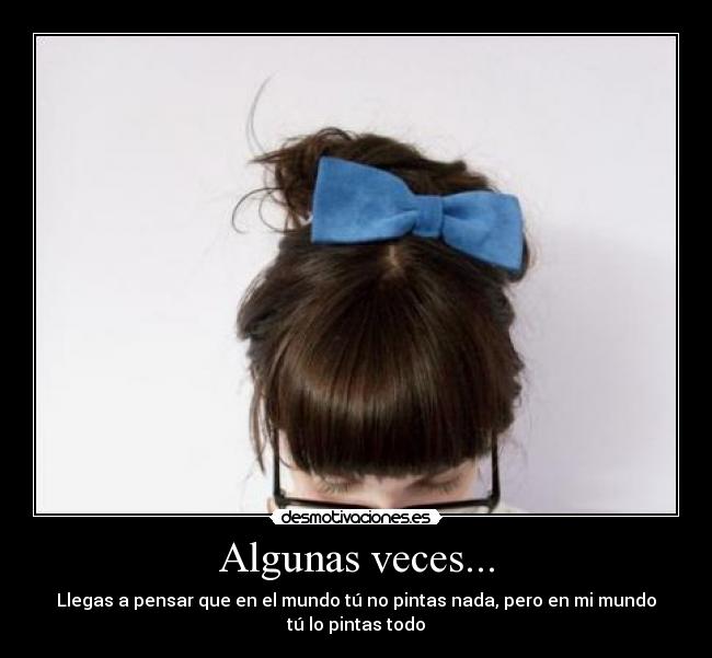 Algunas veces... - Llegas a pensar que en el mundo tú no pintas nada, pero en mi mundo
tú lo pintas todo