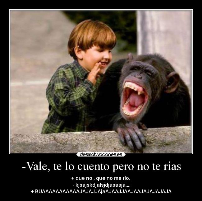 -Vale, te lo cuento pero no te rias - + que no , que no me río. 
- kjsajskdjalsjdjasasja....
+ BUAAAAAAAAAAAJAJAJJAjaAJAAJJAAJAAJAJAJAJAJA