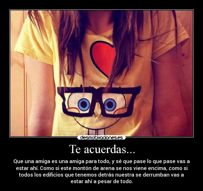 Te acuerdas... - Que una amiga es una amiga para todo, y sé que pase lo que pase vas a
estar ahí. Como si este montón de arena se nos viene encima, como si
todos los edificios que tenemos detrás nuestra se derrumban vas a
estar ahí a pesar de todo.