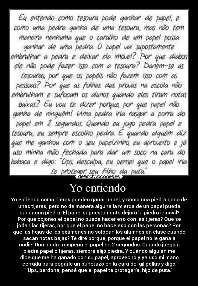 Yo entiendo  - Yo entiendo como tijeras pueden ganar papel, y como una piedra gana de
unas tijeras, pero no de manera alguna la mierda de un papel pueda
ganar una piedra. El papel supuestamente dejará la piedra inmóvil?
Por que cojones el papel no puede hacer eso con las tijeras? Que se
jodan las tijeras, por que el papel no hace eso con las personas? Por
que las hojas de los exámenes no sofocan los alumnos en clase cuando
sacan notas bajas? Te diré porque, porque el papel no le gana a
nadie! Una piedra rompería el papel en 2 segundos. Cuando juego a
piedra papel o tijeras, siempre elijo piedra. Y cuando alguien me
dice que me ha ganado con su papel, aprovecho y ya uso mi mano
cerrada para pegarle un puñetazo en la cara del gilipollas y digo:
Ups, perdona, pensé que el papel te protegería, hijo de puta.
