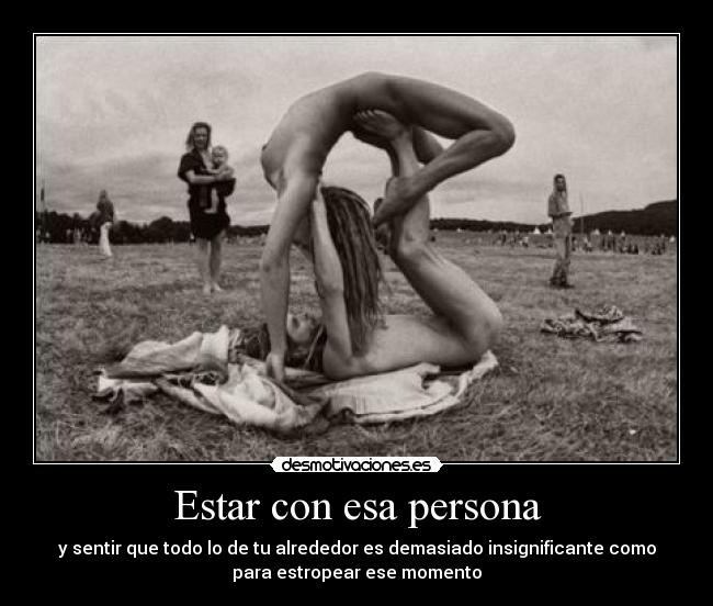 Estar con esa persona - y sentir que todo lo de tu alrededor es demasiado insignificante como
para estropear ese momento