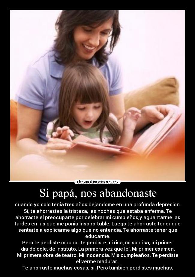 Si papá, nos abandonaste - cuando yo solo tenia tres años dejandome en una profunda depresión.
Si, te ahorrastes la tristeza, las noches que estaba enferma. Te
ahorraste el preocuparte por celebrar mi cumpleños,y aguantarme las
tardes en las que me ponia insoportable. Luego te ahorraste tener que
sentarte a explicarme algo que no entendia. Te ahorraste tener que
educarme.
Pero te perdiste mucho. Te perdiste mi risa, mi sonrisa, mi primer
dia de cole, de instituto. La primera vez que leí. Mi primer examen.
Mi primera obra de teatro. Mi inocencia. Mis cumpleaños. Te perdiste
el verme madurar.
Te ahorraste muchas cosas, si. Pero tambien perdistes muchas.