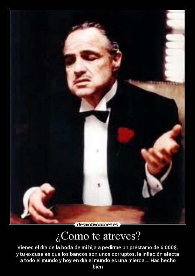 ¿Como te atreves? - Vienes el día de la boda de mi hija a pedirme un préstamo de 6.000$,
y tu excusa es que los bancos son unos corruptos, la inflación afecta
a todo el mundo y hoy en día el mundo es una mierda.....Has hecho
bien