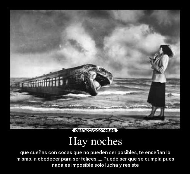 Hay noches - que sueñas con cosas que no pueden ser posibles, te enseñan lo
mismo, a obedecer para ser felices..... Puede ser que se cumpla pues
nada es imposible solo lucha y resiste