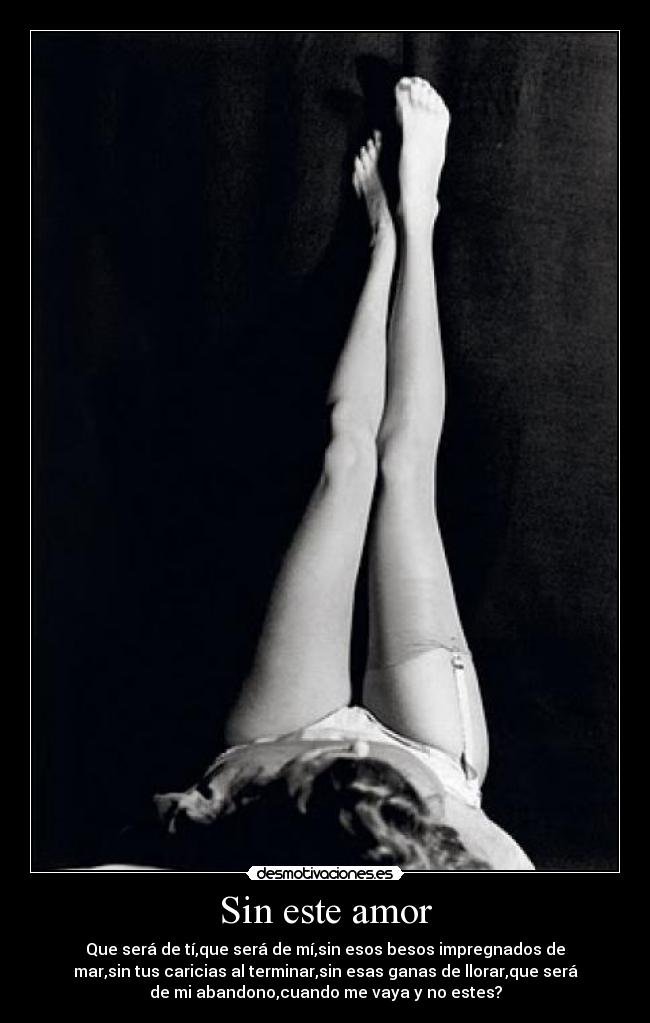Sin este amor - Que será de tí,que será de mí,sin esos besos impregnados de
mar,sin tus caricias al terminar,sin esas ganas de llorar,que será
de mi abandono,cuando me vaya y no estes?