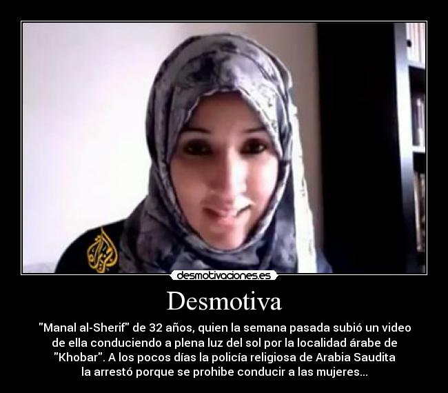 Desmotiva - Manal al-Sherif de 32 años, quien la semana pasada subió un video
de ella conduciendo a plena luz del sol por la localidad árabe de
Khobar. A los pocos días la policía religiosa de Arabia Saudita
la arrestó porque se prohibe conducir a las mujeres...