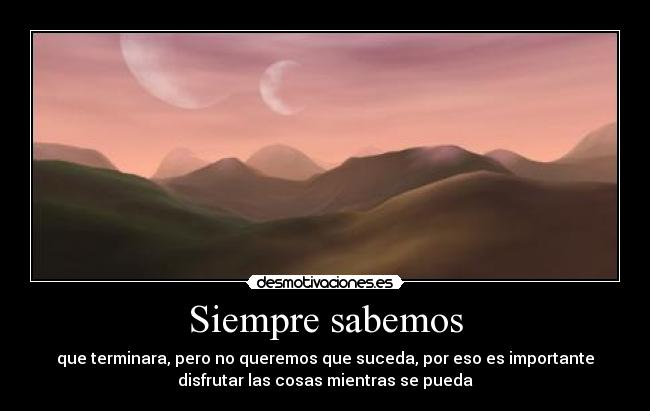 Siempre sabemos - que terminara, pero no queremos que suceda, por eso es importante
disfrutar las cosas mientras se pueda