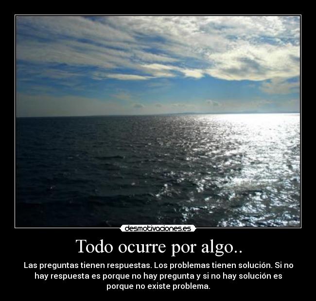 Todo ocurre por algo.. - Las preguntas tienen respuestas. Los problemas tienen solución. Si no
hay respuesta es porque no hay pregunta y si no hay solución es
porque no existe problema.
