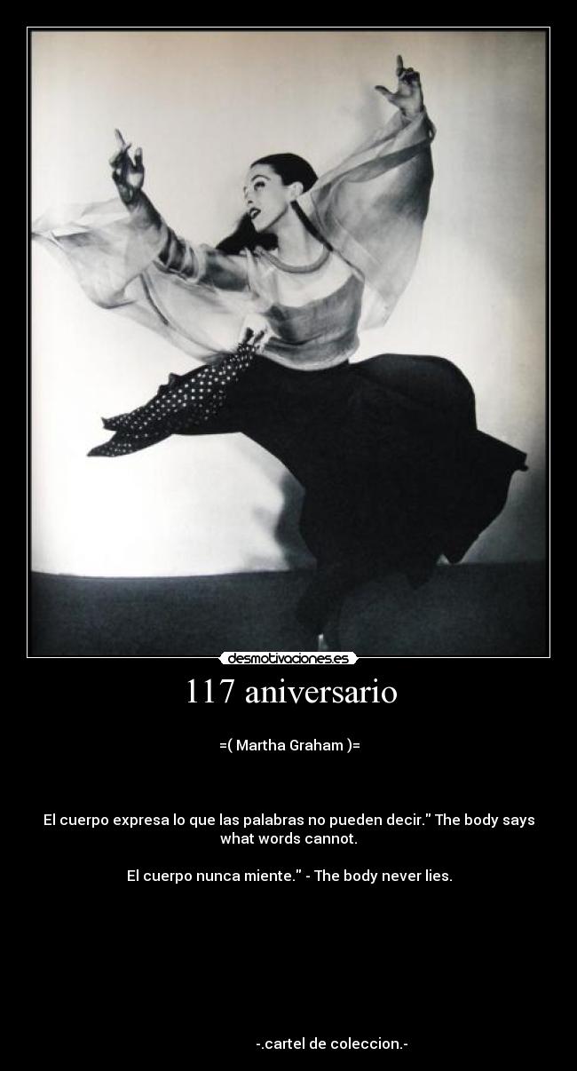 117 aniversario -
=( Martha Graham )=
El cuerpo expresa lo que las palabras no pueden decir. The body says
what words cannot.
El cuerpo nunca miente. - The body never lies.
-.cartel de coleccion.-