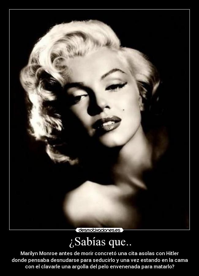 ¿Sabías que.. - Marilyn Monroe antes de morir concretó una cita asolas con Hitler
donde pensaba desnudarse para seducirlo y una vez estando en la cama
con el clavarle una argolla del pelo envenenada para matarlo?