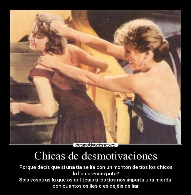 Chicas de desmotivaciones - Porque decís que si una tía se lía con un montón de tíos los chicos
la llamaremos puta?
Sois vosotras la que os crititcais a los tíos nos importa una mierda
con cuantos os líes o es dejéis de liar