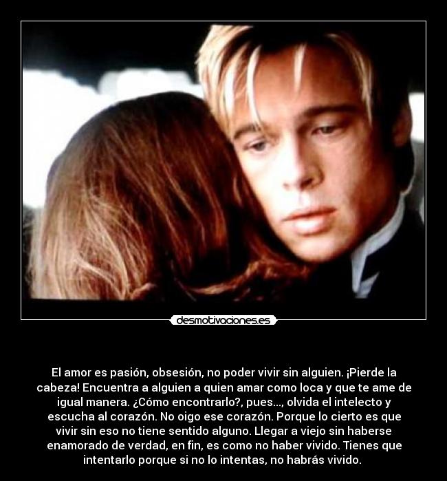     - El amor es pasión, obsesión, no poder vivir sin alguien. ¡Pierde la
cabeza! Encuentra a alguien a quien amar como loca y que te ame de
igual manera. ¿Cómo encontrarlo?, pues..., olvida el intelecto y
escucha al corazón. No oigo ese corazón. Porque lo cierto es que
vivir sin eso no tiene sentido alguno. Llegar a viejo sin haberse
enamorado de verdad, en fin, es como no haber vivido. Tienes que
intentarlo porque si no lo intentas, no habrás vivido. 