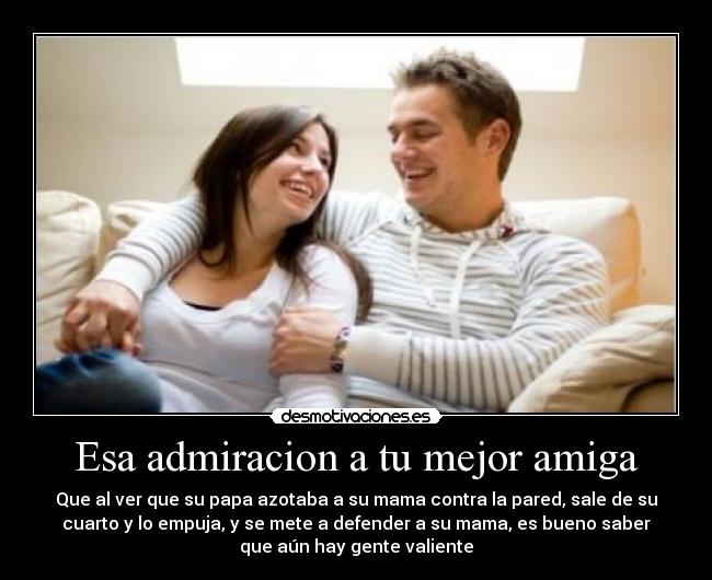 Esa admiracion a tu mejor amiga - Que al ver que su papa azotaba a su mama contra la pared, sale de su
cuarto y lo empuja, y se mete a defender a su mama, es bueno saber
que aún hay gente valiente
