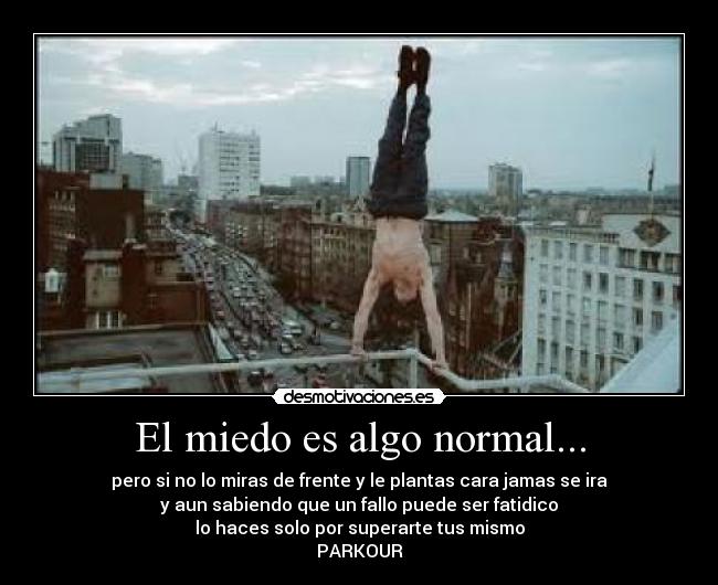 El miedo es algo normal... - pero si no lo miras de frente y le plantas cara jamas se ira
y aun sabiendo que un fallo puede ser fatidico
lo haces solo por superarte tus mismo
PARKOUR