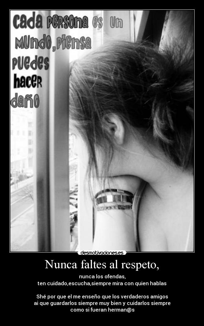 Nunca faltes al respeto, - nunca los ofendas,
ten cuidado,escucha,siempre mira con quien hablas
Shé por que el me enseño que los verdaderos amigos
ai que guardarlos siempre muy bien y cuidarlos siempre
como si fueran herman@s