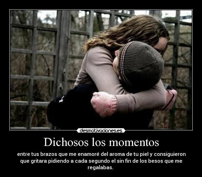 Dichosos los momentos - entre tus brazos que me enamoré del aroma de tu piel y consiguieron
que gritara pidiendo a cada segundo el sin fin de los besos que me
regalabas.