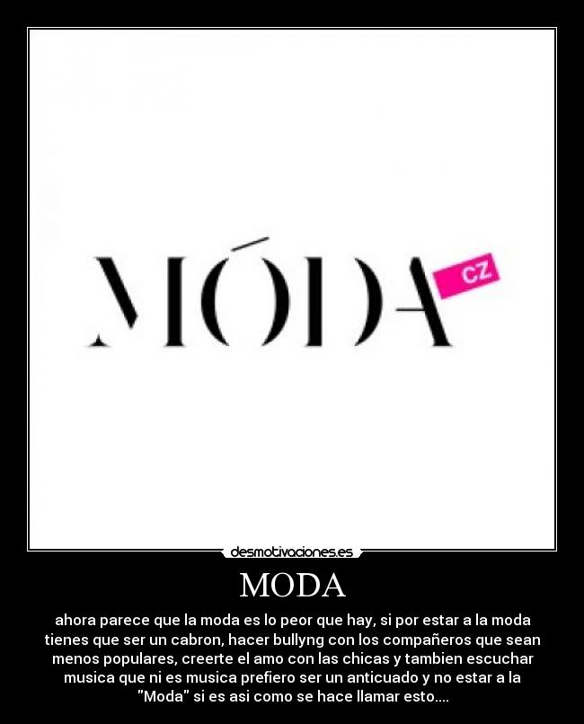MODA - ahora parece que la moda es lo peor que hay, si por estar a la moda
tienes que ser un cabron, hacer bullyng con los compañeros que sean
menos populares, creerte el amo con las chicas y tambien escuchar
musica que ni es musica prefiero ser un anticuado y no estar a la
Moda si es asi como se hace llamar esto....