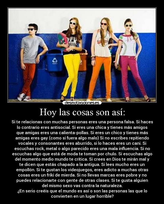 Hoy las cosas son así: - Si te relacionas con muchas personas eres una persona falsa. Si haces
lo contrario eres antisocial. Si eres una chica y tienes más amigos
que amigas eres una calienta-pollas. Si eres un chico y tienes más
amigas eres gay (como si fuera algo malo) Si no escribes repitiendo
vocales y consonantes eres aburrido, si lo haces eres un cani. Si
escuchas rock, metal o algo parecido eres una mala influencia. Si no
escuchas algo que está de moda te toman por chulo. Si escuchas algo
del momento medio mundo te critica. Si crees en Dios te mirán mal y
te dicen que estás chapado a la antigua. Si lees mucho eres un
empollón. Si te gustan los videojuegos, eres adicto a muchas otras
cosas eres un friki de mierda. Si no llevas marcas eres pobre y no
puedes relacionarte con gente de otras clases. Si te gusta alguien
del mismo sexo vas contra la naturaleza.
¿En serio creéis que el mundo es así o son las personas las que lo
convierten en un lugar horrible?