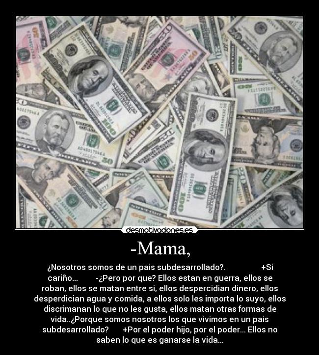 -Mama, - ¿Nosotros somos de un pais subdesarrollado?. +Si
cariño... -¿Pero por que? Ellos estan en guerra, ellos se
roban, ellos se matan entre si, ellos despercidian dinero, ellos
desperdician agua y comida, a ellos solo les importa lo suyo, ellos
discrimanan lo que no les gusta, ellos matan otras formas de
vida..¿Porque somos nosotros los que vivimos en un pais
subdesarrollado? +Por el poder hijo, por el poder... Ellos no
saben lo que es ganarse la vida...