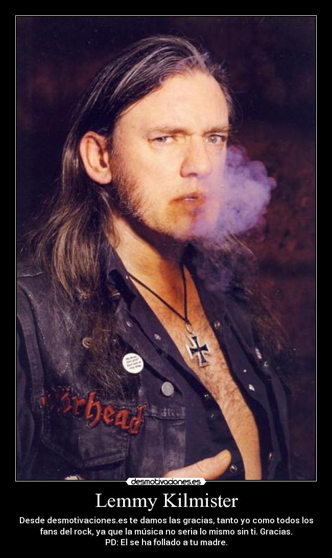 Lemmy Kilmister - Desde desmotivaciones.es te damos las gracias, tanto yo como todos los
fans del rock, ya que la música no seria lo mismo sin ti. Gracias.
PD: El se ha follado a tu madre.