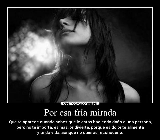 Por esa fría mirada - Que te aparece cuando sabes que le estas haciendo daño a una persona,
pero no te importa, es más, te divierte, porque es dolor te alimenta
y te da vida, aunque no quieras reconocerlo.