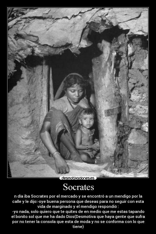 Socrates - n día iba Socrates por el mercado y se encontró a un mendigo por la
calle y le dijo:-oye buena persona que deseas para no seguir con esta
vida de marginado y el mendigo respondió :
-yo nada, solo quiero que te quites de en medio que me estas tapando
el bonito sol que me ha dado Dios(Desmotiva que haya gente que sufra
por no tener la consola que esta de moda y no se conforma con lo que
tiene)