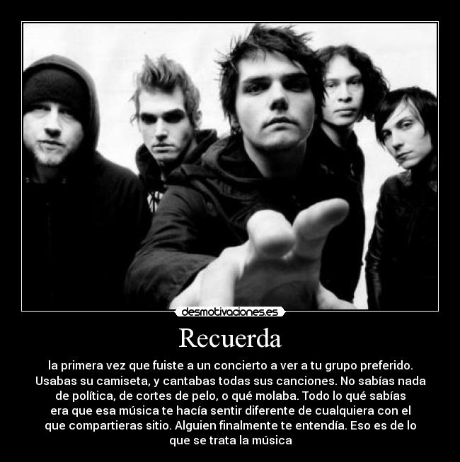 Recuerda - la primera vez que fuiste a un concierto a ver a tu grupo preferido.
Usabas su camiseta, y cantabas todas sus canciones. No sabías nada
de política, de cortes de pelo, o qué molaba. Todo lo qué sabías
era que esa música te hacía sentir diferente de cualquiera con el
que compartieras sitio. Alguien finalmente te entendía. Eso es de lo
que se trata la música