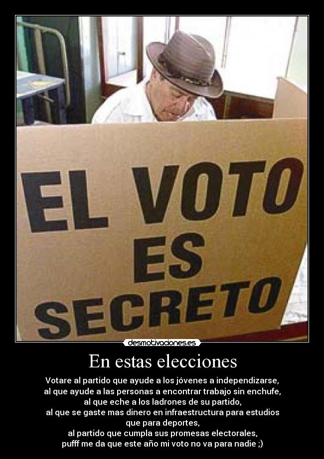 En estas elecciones - Votare al partido que ayude a los jóvenes a independizarse,
al que ayude a las personas a encontrar trabajo sin enchufe,
al que eche a los ladrones de su partido,
al que se gaste mas dinero en infraestructura para estudios
que para deportes,
al partido que cumpla sus promesas electorales,
pufff me da que este año mi voto no va para nadie ;)