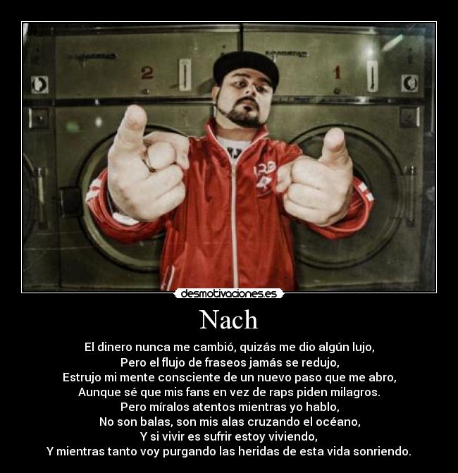 Nach - El dinero nunca me cambió, quizás me dio algún lujo,
Pero el flujo de fraseos jamás se redujo,
Estrujo mi mente consciente de un nuevo paso que me abro,
Aunque sé que mis fans en vez de raps piden milagros.
Pero míralos atentos mientras yo hablo,
No son balas, son mis alas cruzando el océano,
Y si vivir es sufrir estoy viviendo,
Y mientras tanto voy purgando las heridas de esta vida sonriendo.