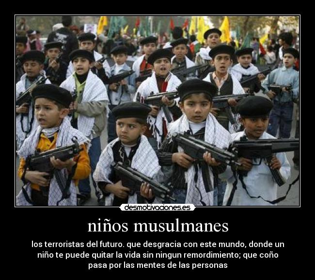 niños musulmanes - los terroristas del futuro. que desgracia con este mundo, donde un
niño te puede quitar la vida sin ningun remordimiento; que coño
pasa por las mentes de las personas