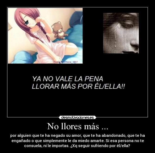 No llores más ... - por alguien que te ha negado su amor, que te ha abandonado, que te ha
engañado o que simplemente le da miedo amarte. Si esa persona no te
consuela, ni le importas. ¿Xq seguir sufriendo por él/ella?