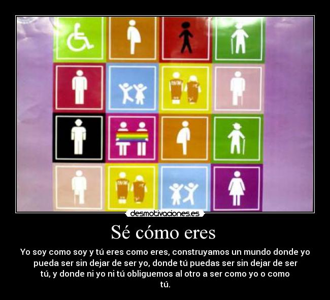 Sé cómo eres  - Yo soy como soy y tú eres como eres, construyamos un mundo donde yo
pueda ser sin dejar de ser yo, donde tú puedas ser sin dejar de ser
tú, y donde ni yo ni tú obliguemos al otro a ser como yo o como
tú.